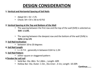 DESIGN CONSIDERATION
1. Vertical and Horizontal Spacing of Soil Nails
• Adopt SH = SV = 5 ft.
• Check: SH × SV ≤ 36 to 42 ft2
2. Vertical Spacing at the Top and Bottom of the Wall
• The spacing between the first row and the top of the wall (SV0) is selected as:
SV0 ≤ 3.5ft.
• The spacing between the deepest row and the bottom of the wall (SVN) is:
SVN ≤ 2 to 3 ft
3. Soil Nail Inclination
• between 10 to 20 degrees
4. Soil Nail Length
• L = 0.7 H ; generally in between 0.6H to 1.2H
5. Soil Nail Pattern
• either square or staggered pattern
6.Tendon for soil nail
• Solid Bar- Dia .86in. To 1.86in. ; Length- 60ft
• Hollow Bar- Dia. Outer: 1-3in , Dia inner: .3-1in, Length- 10-20ft
Continue…….
 