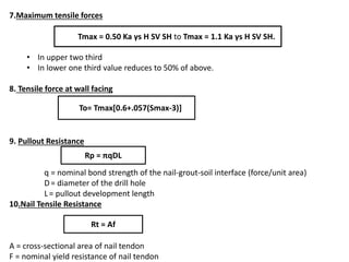 7.Maximum tensile forces
• In upper two third
• In lower one third value reduces to 50% of above.
8. Tensile force at wall facing
9. Pullout Resistance
q = nominal bond strength of the nail-grout-soil interface (force/unit area)
D= diameter of the drill hole
L= pullout development length
10.Nail Tensile Resistance
A = cross-sectional area of nail tendon
F = nominal yield resistance of nail tendon
Tmax = 0.50 Ka γs H SV SH to Tmax = 1.1 Ka γs H SV SH.
To= Tmax[0.6+.057(Smax-3)])]
Rp = πqDL
Rt = Af
 