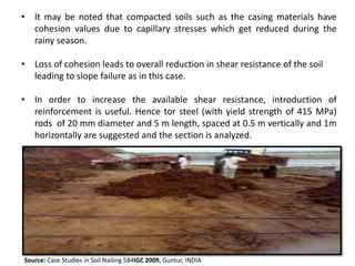 • It may be noted that compacted soils such as the casing materials have
cohesion values due to capillary stresses which get reduced during the
rainy season.
• Loss of cohesion leads to overall reduction in shear resistance of the soil
leading to slope failure as in this case.
• In order to increase the available shear resistance, introduction of
reinforcement is useful. Hence tor steel (with yield strength of 415 MPa)
rods of 20 mm diameter and 5 m length, spaced at 0.5 m vertically and 1m
horizontally are suggested and the section is analyzed.
Source: Case Studies in Soil Nailing 584IGC 2009, Guntur, INDIA
 