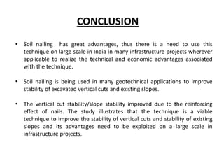 • Soil nailing has great advantages, thus there is a need to use this
technique on large scale in India in many infrastructure projects wherever
applicable to realize the technical and economic advantages associated
with the technique.
• Soil nailing is being used in many geotechnical applications to improve
stability of excavated vertical cuts and existing slopes.
• The vertical cut stability/slope stability improved due to the reinforcing
effect of nails. The study illustrates that the technique is a viable
technique to improve the stability of vertical cuts and stability of existing
slopes and its advantages need to be exploited on a large scale in
infrastructure projects.
CONCLUSION
 