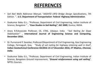 REFERENCES
• Soil Nail Walls Reference Manual, “AASHTO LRFD Bridge Design Specifications, 7th
Edition. “ , U.S. Department of Transportation Federal Highway Administration.
• Sivakumar Babu G.L., ”Professor, Department of Civil Engineering, Indian Institute of
Science, Bangalore “ , “Case Studies in Soil Nailing”, IGC 2009, Guntur, INDIA.
• Arora R.P,Associate Professer, CE, CTAE, Udaipur, India ‘’Soil Nailing for Slope
Stabilization’’ , International Journal of Engineering Science and Computing,
December 2016 .
• Dr. Purnanand P. Savoikar, Professor2Department of Civil Engineering, Goa Engineering
College, Farmagudi, Goa, “Study of soil nailing for highway retaining wall in Goa”,
Indian Geotechnical Conference IGC2016 15-17 December 2016, IIT Madras, Chennai,
India.
• Sivakumar Babu G.L, ”Professor, Department of Civil Engineering, Indian Institute of
Science, Bangalore Ground improvement, “Ground reinforcement using soil nailing”,
NPTEL Courses.
 