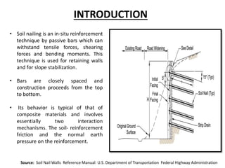 • Soil nailing is an in-situ reinforcement
technique by passive bars which can
withstand tensile forces, shearing
forces and bending moments. This
technique is used for retaining walls
and for slope stabilization.
• Bars are closely spaced and
construction proceeds from the top
to bottom.
• Its behavior is typical of that of
composite materials and involves
essentially two interaction
mechanisms. The soil- reinforcement
friction and the normal earth
pressure on the reinforcement.
INTRODUCTION
Source: Soil Nail Walls Reference Manual: U.S. Department of Transportation Federal Highway Administration
 