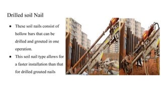 Drilled soil Nail
● These soil nails consist of
hollow bars that can be
drilled and grouted in one
operation.
● This soil nail type allows for
a faster installation than that
for drilled grouted nails
 