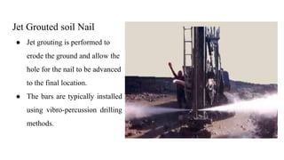 Jet Grouted soil Nail
● Jet grouting is performed to
erode the ground and allow the
hole for the nail to be advanced
to the final location.
● The bars are typically installed
using vibro-percussion drilling
methods.
 