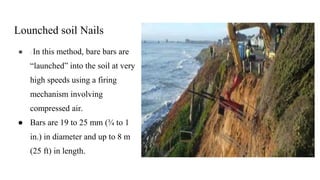 Lounched soil Nails
● : In this method, bare bars are
“launched” into the soil at very
high speeds using a firing
mechanism involving
compressed air.
● Bars are 19 to 25 mm (¾ to 1
in.) in diameter and up to 8 m
(25 ft) in length.
 
