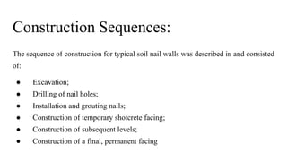 Construction Sequences:
The sequence of construction for typical soil nail walls was described in and consisted
of:
● Excavation;
● Drilling of nail holes;
● Installation and grouting nails;
● Construction of temporary shotcrete facing;
● Construction of subsequent levels;
● Construction of a final, permanent facing
 