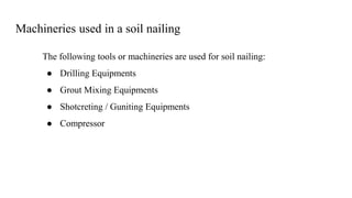 Machineries used in a soil nailing
The following tools or machineries are used for soil nailing:
● Drilling Equipments
● Grout Mixing Equipments
● Shotcreting / Guniting Equipments
● Compressor
 