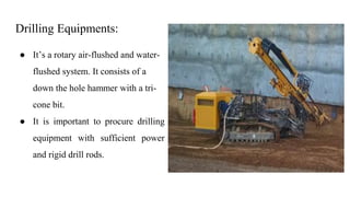 Drilling Equipments:
● It’s a rotary air-flushed and water-
flushed system. It consists of a
down the hole hammer with a tri-
cone bit.
● It is important to procure drilling
equipment with sufficient power
and rigid drill rods.
 