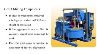 Grout Mixing Equipments
● In order to produce uniform grout
mix, high speed shear colloidal mixer
should be considered.
● If fine aggregate is used as filler for
economy, special grout pump shall be
used.
● Powerful grout pump is essential for
uninterrupted delivery of grout mix
 