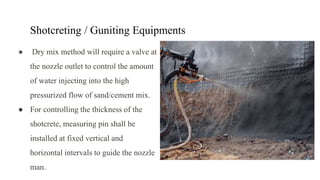 Shotcreting / Guniting Equipments
● Dry mix method will require a valve at
the nozzle outlet to control the amount
of water injecting into the high
pressurized flow of sand/cement mix.
● For controlling the thickness of the
shotcrete, measuring pin shall be
installed at fixed vertical and
horizontal intervals to guide the nozzle
man.
 