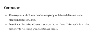 Compressor
● The compressor shall have minimum capacity to delivered shotcrete at the
minimum rate of 9m3/min.
● Sometimes, the noise of compressor can be an issue if the work is at close
proximity to residential area, hospital and school.
 