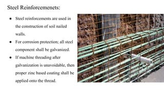 Steel Reinforcemenets:
● Steel reinforcements are used in
the construction of soil nailed
walls.
● For corrosion protection; all steel
component shall be galvanized.
● If machine threading after
galvanization is unavoidable, then
proper zinc based coating shall be
applied onto the thread.
 