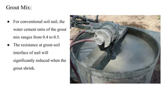 Grout Mix:
● For conventional soil nail, the
water cement ratio of the grout
mix ranges from 0.4 to 0.5.
● The resistance at grout-soil
interface of nail will
significantly reduced when the
grout shrink.
 