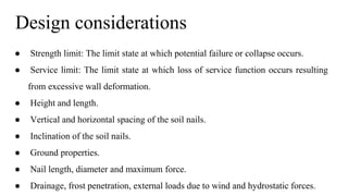 Design considerations
● Strength limit: The limit state at which potential failure or collapse occurs.
● Service limit: The limit state at which loss of service function occurs resulting
from excessive wall deformation.
● Height and length.
● Vertical and horizontal spacing of the soil nails.
● Inclination of the soil nails.
● Ground properties.
● Nail length, diameter and maximum force.
● Drainage, frost penetration, external loads due to wind and hydrostatic forces.
 