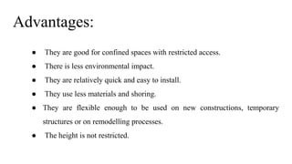 Advantages:
● They are good for confined spaces with restricted access.
● There is less environmental impact.
● They are relatively quick and easy to install.
● They use less materials and shoring.
● They are flexible enough to be used on new constructions, temporary
structures or on remodelling processes.
● The height is not restricted.
 