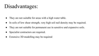 Disadvantages:
● They are not suitable for areas with a high water table.
● In soils of low shear strength, very high soil nail density may be required.
● They are not suitable for permanent use in sensitive and expansive soils.
● Specialist contractors are required.
● Extensive 3D modelling may be required
 