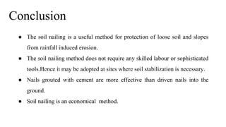 Conclusion
● The soil nailing is a useful method for protection of loose soil and slopes
from rainfall induced erosion.
● The soil nailing method does not require any skilled labour or sophisticated
tools.Hence it may be adopted at sites where soil stabilization is necessary.
● Nails grouted with cement are more effective than driven nails into the
ground.
● Soil nailing is an economical method.
 