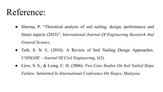 Reference:
● Sharma, P. “Therotical analysis of soil nailing: design, performance and
future aspects (2015)”. International Journal Of Engineering Research And
General Science.
● Taib, S. N. L. (2010). A Review of Soil Nailing Design Approaches.
UNIMASE – Journal Of Civil Engineering, 1(2).
● Liew, S. S., & Liong, C. H. (2006). Two Case Studies On Soil Nailed Slope
Failure. Submitted In International Conference On Slopes, Malaysia.
 