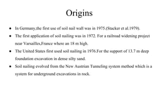 Origins
● In Germany,the first use of soil nail wall was in 1975.(Stacker et al.1979).
● The first application of soil nailing was in 1972. For a railroad widening project
near Varsailles,France where an 18 m high.
● The United States first used soil nailing in 1976.For the support of 13.7 m deep
foundation excavation in dense silty sand.
● Soil nailing evolved from the New Austrian Tunneling system method which is a
system for underground excavations in rock.
 