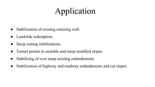 Application
● Stabilization of existing retaining wall.
● Landslide redemption.
● Steep cutting stabilizations.
● Tunnel portals in unstable and steep stratified slopes.
● Stabilizing of over steep existing embankments.
● Stabilization of highway and roadway embankments and cut slopes.
 