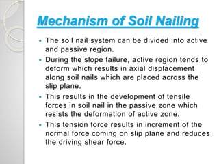 Mechanism of Soil Nailing
 The soil nail system can be divided into active
and passive region.
 During the slope failure, active region tends to
deform which results in axial displacement
along soil nails which are placed across the
slip plane.
 This results in the development of tensile
forces in soil nail in the passive zone which
resists the deformation of active zone.
 This tension force results in increment of the
normal force coming on slip plane and reduces
the driving shear force.
 
