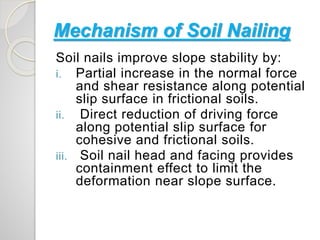 Mechanism of Soil Nailing
Soil nails improve slope stability by:
i. Partial increase in the normal force
and shear resistance along potential
slip surface in frictional soils.
ii. Direct reduction of driving force
along potential slip surface for
cohesive and frictional soils.
iii. Soil nail head and facing provides
containment effect to limit the
deformation near slope surface.
 