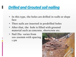 Drilled and Grouted soil nailing
 In this type, the holes are drilled in walls or slope
face
 Then nails are inserted in predrilled holes
 After that, the hole is filled with grouted
material such as concrete, shortcrete etc.
 Nail Dia varies from
100-200mm with spacing of
1.5m
 
