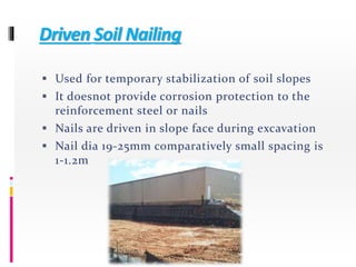 Driven Soil Nailing
 Used for temporary stabilization of soil slopes
 It doesnot provide corrosion protection to the
reinforcement steel or nails
 Nails are driven in slope face during excavation
 Nail dia 19-25mm comparatively small spacing is
1-1.2m
 