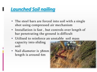 Launched Soil nailing
 The steel bars are forced into soil with a single
shot using compressed air mechanism
 Installation is fast , but controls over length of
bar penetrating the ground is difficult
 Utilised to reinforce an unstable soil mass
capacity into sliding
soil
 Nail diameter is 38mm
length is around 6m
 