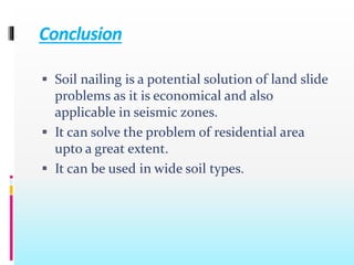 Conclusion
 Soil nailing is a potential solution of land slide
problems as it is economical and also
applicable in seismic zones.
 It can solve the problem of residential area
upto a great extent.
 It can be used in wide soil types.
 