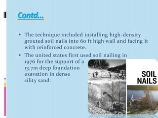 Contd…
 The technique included installing high-density
grouted soil nails into 60 ft high wall and facing it
with reinforced concrete.
 The united states first used soil nailing in
1976 for the support of a
13.7m deep foundation
exavation in dense
sility sand.
 