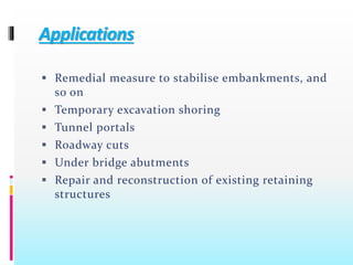 Applications
 Remedial measure to stabilise embankments, and
so on
 Temporary excavation shoring
 Tunnel portals
 Roadway cuts
 Under bridge abutments
 Repair and reconstruction of existing retaining
structures
 
