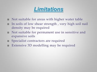  Not suitable for areas with higher water table
 In soils of low shear strength , very high soil nail
density may be required
 Not suitable for permanent use in sensitive and
expansive soils
 Specialist contractors are required
 Extensive 3D modelling may be required
 