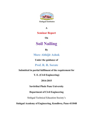 A
Seminar Report
On
Soil Nailing
By
More Abhijit Ashok
Under the guidance of
Prof. R. R. Sorate
Submitted in partial fulfilment of the requirement for
T. E. (Civil Engineering)
2014-2015
Savitribai Phule Pune University
Department of Civil Engineering
Sinhgad Technical Education Society’s
Sinhgad Academy of Engineering, Kondhwa, Pune-411048
 
