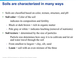 Copyright © 2008 Pearson Education, Inc., publishing as Pearson Benjamin Cummings
Soils are characterized in many ways
• Soils are classified based on color, texture, structure, and pH
• Soil color = Color of the soil
indicates its composition and fertility
- Black or dark brown = rich in organic matter
- Pale gray or white = indicates leaching (removal of nutrients)
• Soil texture = determined by the size of particles
Particle size determines how easy it is to cultivate and let air
and water travel through the soil
- From smallest to largest = clay, silt, sand
- Loam = soil with an even mixture of the three
 