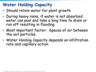 Copyright © 2008 Pearson Education, Inc., publishing as Pearson Benjamin Cummings
Water Holding Capacity
• Should retain water for plant growth
• During heavy rains, if water is not absorbed
water can pool and take a long time to drain or
run off resulting in flooding
• Most important factor: Spaces of air between
the soil particles
• Water Holding Capacity depends on infiltration
rate and capillary action
 
