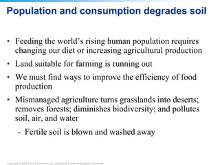 Copyright © 2008 Pearson Education, Inc., publishing as Pearson Benjamin Cummings
Population and consumption degrades soil
• Feeding the world’s rising human population requires
changing our diet or increasing agricultural production
• Land suitable for farming is running out
• We must find ways to improve the efficiency of food
production
• Mismanaged agriculture turns grasslands into deserts;
removes forests; diminishes biodiversity; and pollutes
soil, air, and water
- Fertile soil is blown and washed away
 