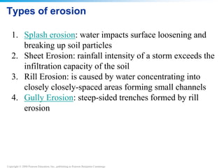 Copyright © 2008 Pearson Education, Inc., publishing as Pearson Benjamin Cummings
Types of erosion
1. Splash erosion: water impacts surface loosening and
breaking up soil particles
2. Sheet Erosion: rainfall intensity of a storm exceeds the
infiltration capacity of the soil
3. Rill Erosion: is caused by water concentrating into
closely closely-spaced areas forming small channels
4. Gully Erosion: steep-sided trenches formed by rill
erosion
 