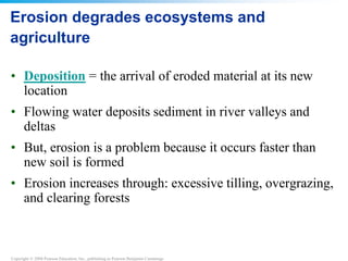 Copyright © 2008 Pearson Education, Inc., publishing as Pearson Benjamin Cummings
Erosion degrades ecosystems and
agriculture
• Deposition = the arrival of eroded material at its new
location
• Flowing water deposits sediment in river valleys and
deltas
• But, erosion is a problem because it occurs faster than
new soil is formed
• Erosion increases through: excessive tilling, overgrazing,
and clearing forests
 