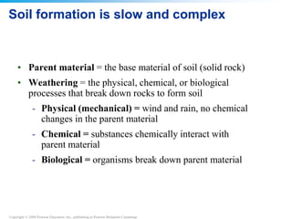 Copyright © 2008 Pearson Education, Inc., publishing as Pearson Benjamin Cummings
Soil formation is slow and complex
• Parent material = the base material of soil (solid rock)
• Weathering = the physical, chemical, or biological
processes that break down rocks to form soil
- Physical (mechanical) = wind and rain, no chemical
changes in the parent material
- Chemical = substances chemically interact with
parent material
- Biological = organisms break down parent material
 