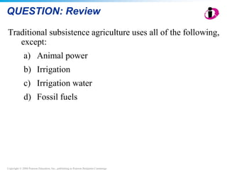 Copyright © 2008 Pearson Education, Inc., publishing as Pearson Benjamin Cummings
QUESTION: Review
Traditional subsistence agriculture uses all of the following,
except:
a) Animal power
b) Irrigation
c) Irrigation water
d) Fossil fuels
 