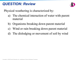 Copyright © 2008 Pearson Education, Inc., publishing as Pearson Benjamin Cummings
QUESTION: Review
Physical weathering is characterized by:
a) The chemical interaction of water with parent
material
b) Organisms breaking down parent material
c) Wind or rain breaking down parent material
d) The dislodging or movement of soil by wind
 