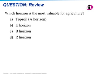 Copyright © 2008 Pearson Education, Inc., publishing as Pearson Benjamin Cummings
QUESTION: Review
Which horizon is the most valuable for agriculture?
a) Topsoil (A horizon)
b) E horizon
c) B horizon
d) R horizon
 