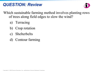 Copyright © 2008 Pearson Education, Inc., publishing as Pearson Benjamin Cummings
QUESTION: Review
Which sustainable farming method involves planting rows
of trees along field edges to slow the wind?
a) Terracing
b) Crop rotation
c) Shelterbelts
d) Contour farming
 