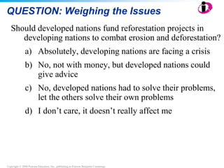 Copyright © 2008 Pearson Education, Inc., publishing as Pearson Benjamin Cummings
QUESTION: Weighing the Issues
Should developed nations fund reforestation projects in
developing nations to combat erosion and deforestation?
a) Absolutely, developing nations are facing a crisis
b) No, not with money, but developed nations could
give advice
c) No, developed nations had to solve their problems,
let the others solve their own problems
d) I don’t care, it doesn’t really affect me
 