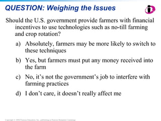 Copyright © 2008 Pearson Education, Inc., publishing as Pearson Benjamin Cummings
QUESTION: Weighing the Issues
Should the U.S. government provide farmers with financial
incentives to use technologies such as no-till farming
and crop rotation?
a) Absolutely, farmers may be more likely to switch to
these techniques
b) Yes, but farmers must put any money received into
the farm
c) No, it’s not the government’s job to interfere with
farming practices
d) I don’t care, it doesn’t really affect me
 