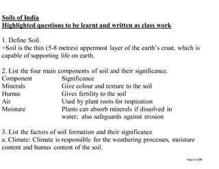 Page 1 of 24
Soils of India
Highlighted questions to be learnt and written as class work
1. Define Soil.
=Soil is the thin (5-8 metres) uppermost layer of the earth’s crust, which is
capable of supporting life on earth.
2. List the four main components of soil and their significance.
Component Significance
Minerals Give colour and texture to the soil
Humus Gives fertility to the soil
Air Used by plant roots for respiration
Moisture Plants can absorb minerals if dissolved in
water; also safeguards against erosion
3. List the factors of soil formation and their significance
a. Climate: Climate is responsible for the weathering processes, moisture
content and humus content of the soil.
 