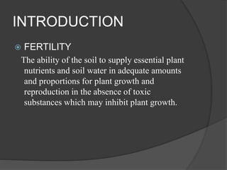 INTRODUCTION
 FERTILITY
The ability of the soil to supply essential plant
nutrients and soil water in adequate amounts
and proportions for plant growth and
reproduction in the absence of toxic
substances which may inhibit plant growth.
 