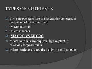 TYPES OF NUTRIENTS
 There are two basic type of nutrients that are presnt in
the soil to make it a fertile one:
1. Macro nutrients
2. Micro nutrients
 MACRO VS MICRO
 Macro nutrients are required by the plant in
relatively large amounts
 Micro nutrients are required only in small amounts
 