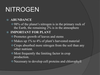 NITROGEN
 ABUNDANCE
98% of the planet’s nitrogen is in the primary rock of
the Earth, the remaining 2% is in the atmosphere
 IMPORTANT FOR PLANT
Promotes growth of leaves and stems
Makes up 1% to 4% of plant’s harvested material
Crops absorbed more nitrogen from the soil than any
other nutrient.
Most frequently the limiting factor in crop
production.
Necessary to develop cell proteins and chlorophyll
 